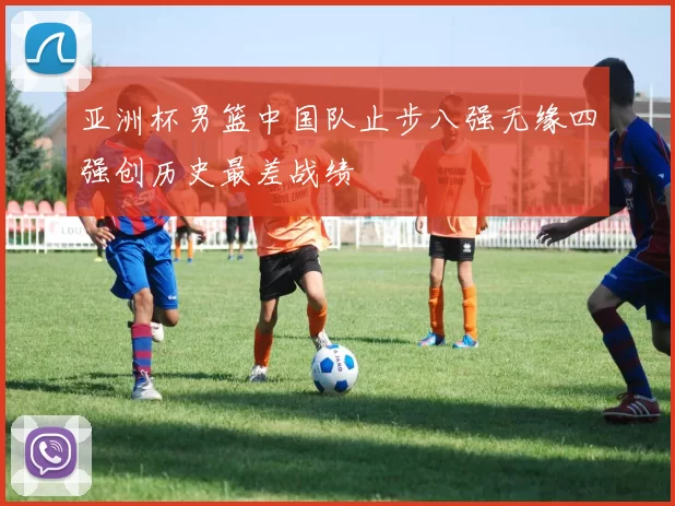 亚洲杯男篮中国队止步八强无缘四强创历史最差战绩